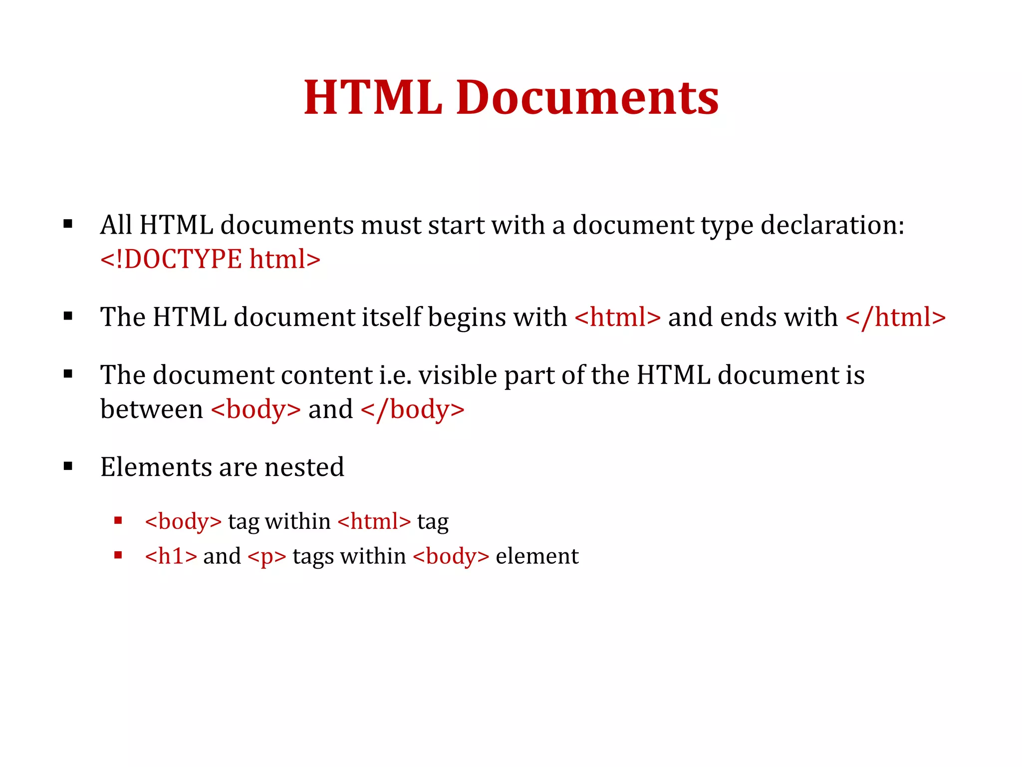 HTML Documents
 All HTML documents must start with a document type declaration:
<!DOCTYPE html>
 The HTML document itself begins with <html> and ends with </html>
 The document content i.e. visible part of the HTML document is
between <body> and </body>
 Elements are nested
 <body> tag within <html> tag
 <h1> and <p> tags within <body> element
 