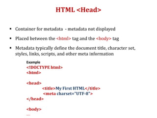 HTML <Head>
 Container for metadata - metadata not displayed
 Placed between the <html> tag and the <body> tag
 Metadata typically define the document title, character set,
styles, links, scripts, and other meta information
Example
<!DOCTYPE html>
<html>
<head>
<title>My First HTML</title>
<meta charset="UTF-8">
</head>
<body>
….
 