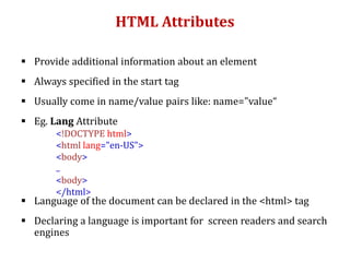 HTML Attributes
 Provide additional information about an element
 Always specified in the start tag
 Usually come in name/value pairs like: name="value“
 Eg. Lang Attribute
 Language of the document can be declared in the <html> tag
 Declaring a language is important for screen readers and search
engines
<!DOCTYPE html>
<html lang="en-US">
<body>
..
<body>
</html>
 