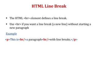 HTML Line Break
 The HTML <br> element defines a line break.
 Use <br> if you want a line break (a new line) without starting a
new paragraph
Example
<p>This is<br/>a paragraph<br/>with line breaks.</p>
 