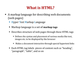 What is HTML?
 A markup language for describing web documents
(web pages)
 Hyper Text Markup Language
 Markup language is a set of markup tags
 Describes structure of web pages through these HTML tags
 Defines the syntax and placement of various media like text,
images etc. to be displayed by the browser
 Makes a document interactive through special hypertext links
 Each HTML tag labels pieces of content such as "heading",
"paragraph", "table", and so on
 