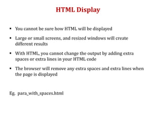 HTML Display
 You cannot be sure how HTML will be displayed
 Large or small screens, and resized windows will create
different results
 With HTML, you cannot change the output by adding extra
spaces or extra lines in your HTML code
 The browser will remove any extra spaces and extra lines when
the page is displayed
Eg. para_with_spaces.html
 