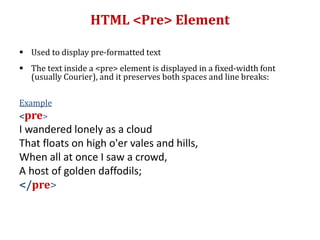 HTML <Pre> Element
 Used to display pre-formatted text
 The text inside a <pre> element is displayed in a fixed-width font
(usually Courier), and it preserves both spaces and line breaks:
Example
<pre>
I wandered lonely as a cloud
That floats on high o'er vales and hills,
When all at once I saw a crowd,
A host of golden daffodils;
</pre>
 