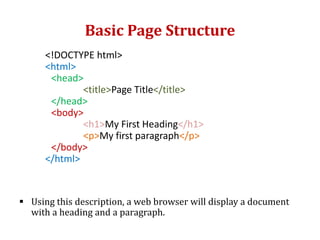 Basic Page Structure
<!DOCTYPE html>
<html>
<head>
<title>Page Title</title>
</head>
<body>
<h1>My First Heading</h1>
<p>My first paragraph</p>
</body>
</html>
 Using this description, a web browser will display a document
with a heading and a paragraph.
 