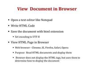 View Document in Browser
 Open a text editor like Notepad
 Write HTML Code
 Save the document with html extension
 Set encoding to UTF-8
 View HTML Page in Browser
 Web browser - Chrome, IE, Firefox, Safari, Opera
 Purpose: Read HTML documents and display them
 Browser does not display the HTML tags, but uses them to
determine how to display the document
 
