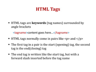 HTML Tags
 HTML tags are keywords (tag names) surrounded by
angle brackets
<tagname>content goes here...</tagname>
 HTML tags normally come in pairs like <p> and </p>
 The first tag in a pair is the start (opening) tag, the second
tag is the end(closing) tag
 The end tag is written like the start tag, but with a
forward slash inserted before the tag name
 