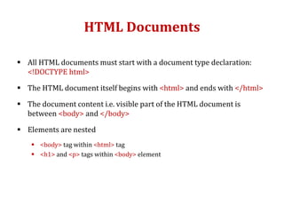 HTML Documents
 All HTML documents must start with a document type declaration:
<!DOCTYPE html>
 The HTML document itself begins with <html> and ends with </html>
 The document content i.e. visible part of the HTML document is
between <body> and </body>
 Elements are nested
 <body> tag within <html> tag
 <h1> and <p> tags within <body> element
 