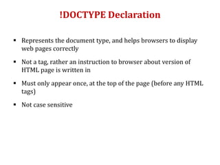 !DOCTYPE Declaration
 Represents the document type, and helps browsers to display
web pages correctly
 Not a tag, rather an instruction to browser about version of
HTML page is written in
 Must only appear once, at the top of the page (before any HTML
tags)
 Not case sensitive
 