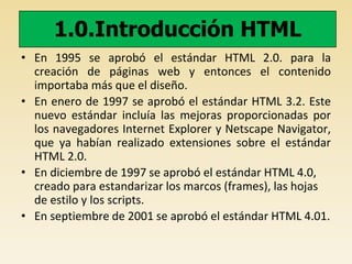 1.0.Introducción HTML
• En 1995 se aprobó el estándar HTML 2.0. para la
creación de páginas web y entonces el contenido
importaba más que el diseño.
• En enero de 1997 se aprobó el estándar HTML 3.2. Este
nuevo estándar incluía las mejoras proporcionadas por
los navegadores Internet Explorer y Netscape Navigator,
que ya habían realizado extensiones sobre el estándar
HTML 2.0.
• En diciembre de 1997 se aprobó el estándar HTML 4.0,
creado para estandarizar los marcos (frames), las hojas
de estilo y los scripts.
• En septiembre de 2001 se aprobó el estándar HTML 4.01.
 