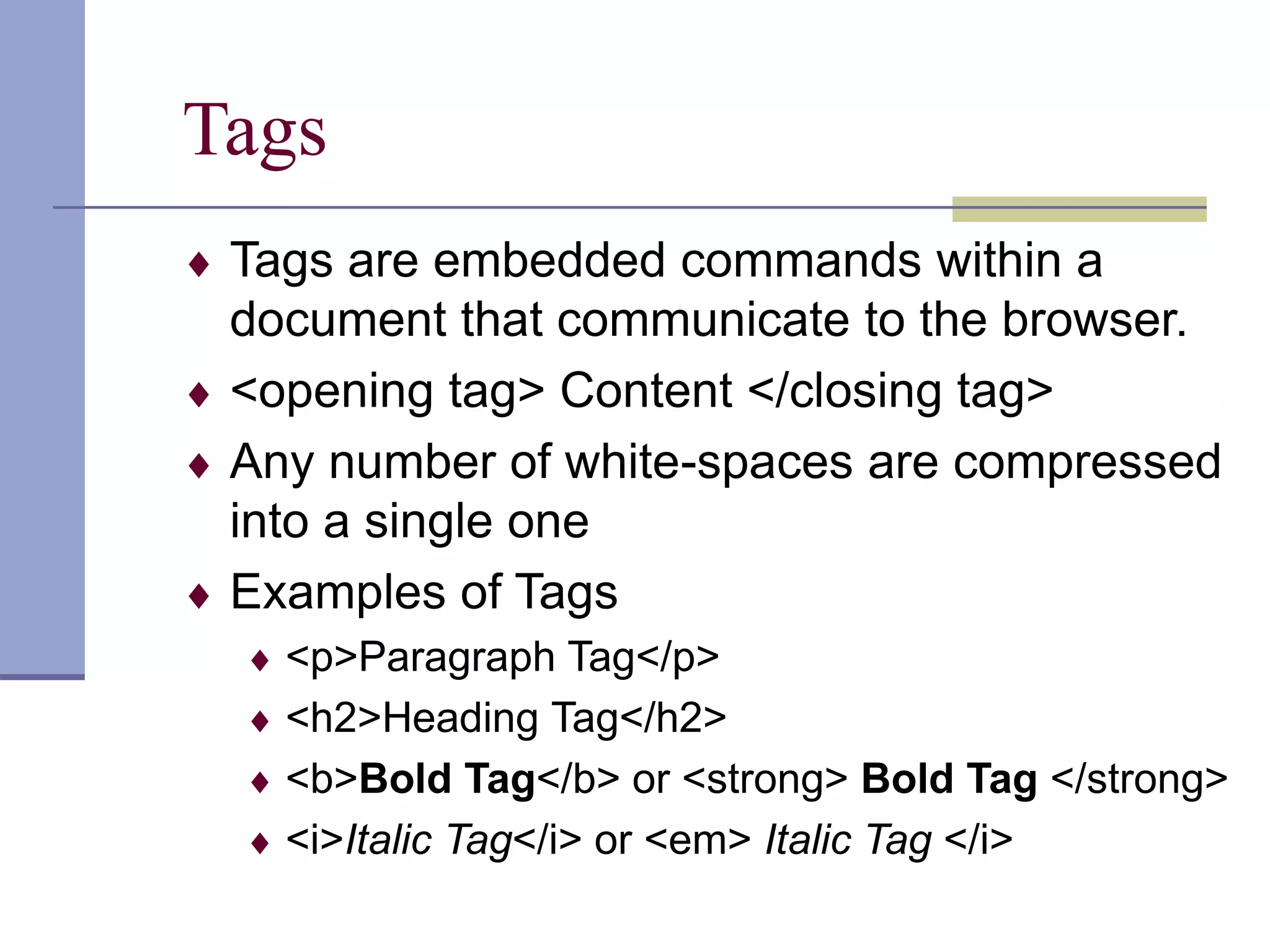 Tags
 Tags are embedded commands within a
document that communicate to the browser.
 <opening tag> Content </closing tag>
 Any number of white-spaces are compressed
into a single one
 Examples of Tags
 <p>Paragraph Tag</p>
 <h2>Heading Tag</h2>
 <b>Bold Tag</b> or <strong> Bold Tag </strong>
 <i>Italic Tag</i> or <em> Italic Tag </i>
 