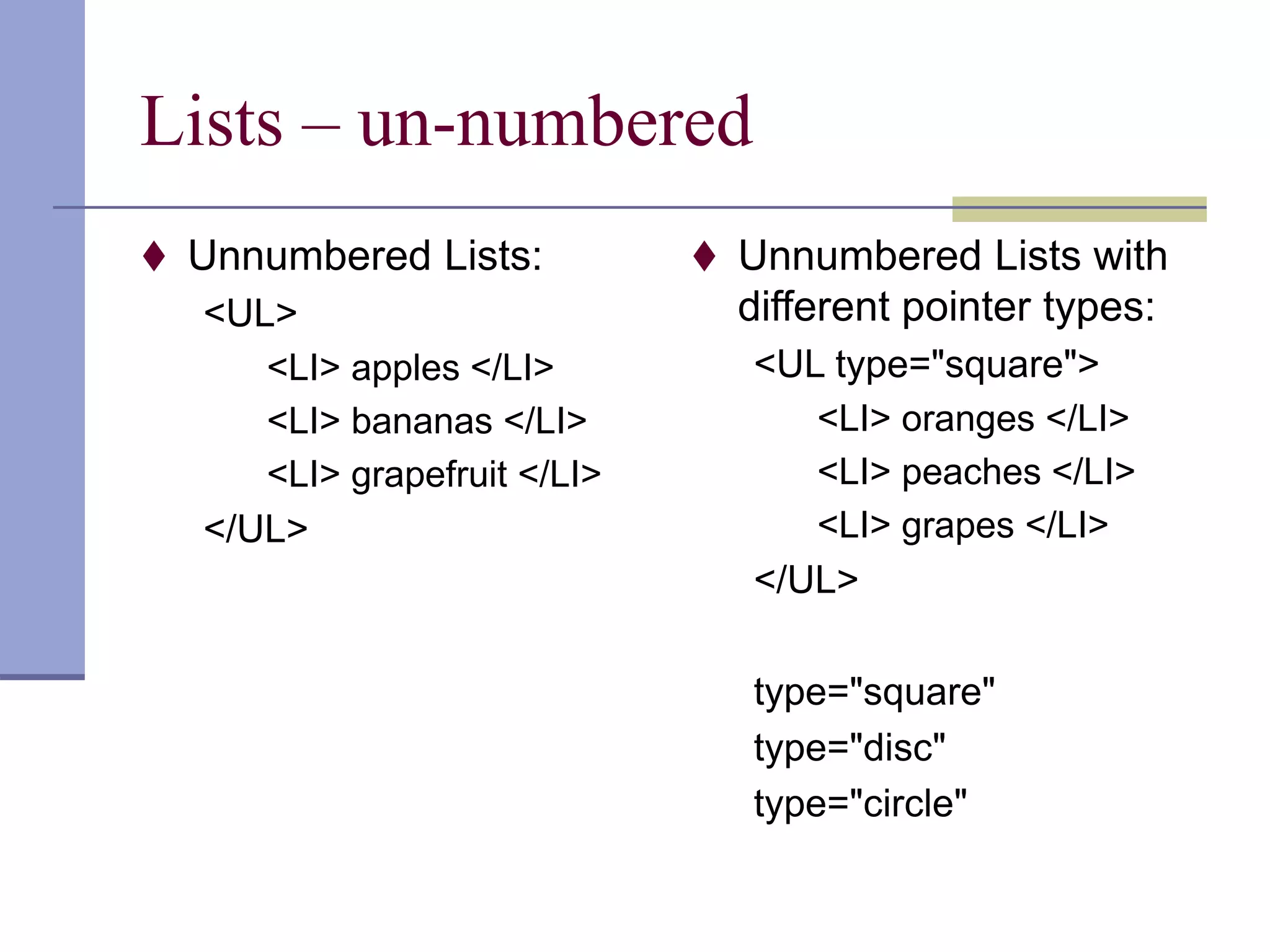 Lists – un-numbered
 Unnumbered Lists:
<UL>
<LI> apples </LI>
<LI> bananas </LI>
<LI> grapefruit </LI>
</UL>
 Unnumbered Lists with
different pointer types:
<UL type="square">
<LI> oranges </LI>
<LI> peaches </LI>
<LI> grapes </LI>
</UL>
type="square"
type="disc"
type="circle"
 