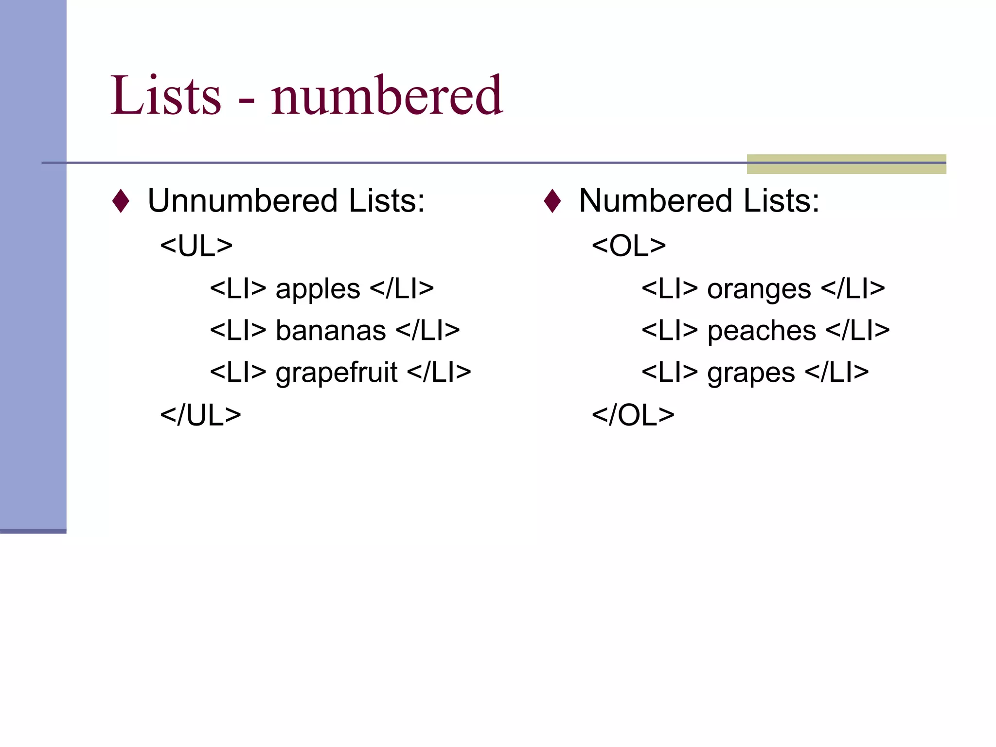 Lists - numbered
 Unnumbered Lists:
<UL>
<LI> apples </LI>
<LI> bananas </LI>
<LI> grapefruit </LI>
</UL>
 Numbered Lists:
<OL>
<LI> oranges </LI>
<LI> peaches </LI>
<LI> grapes </LI>
</OL>
 