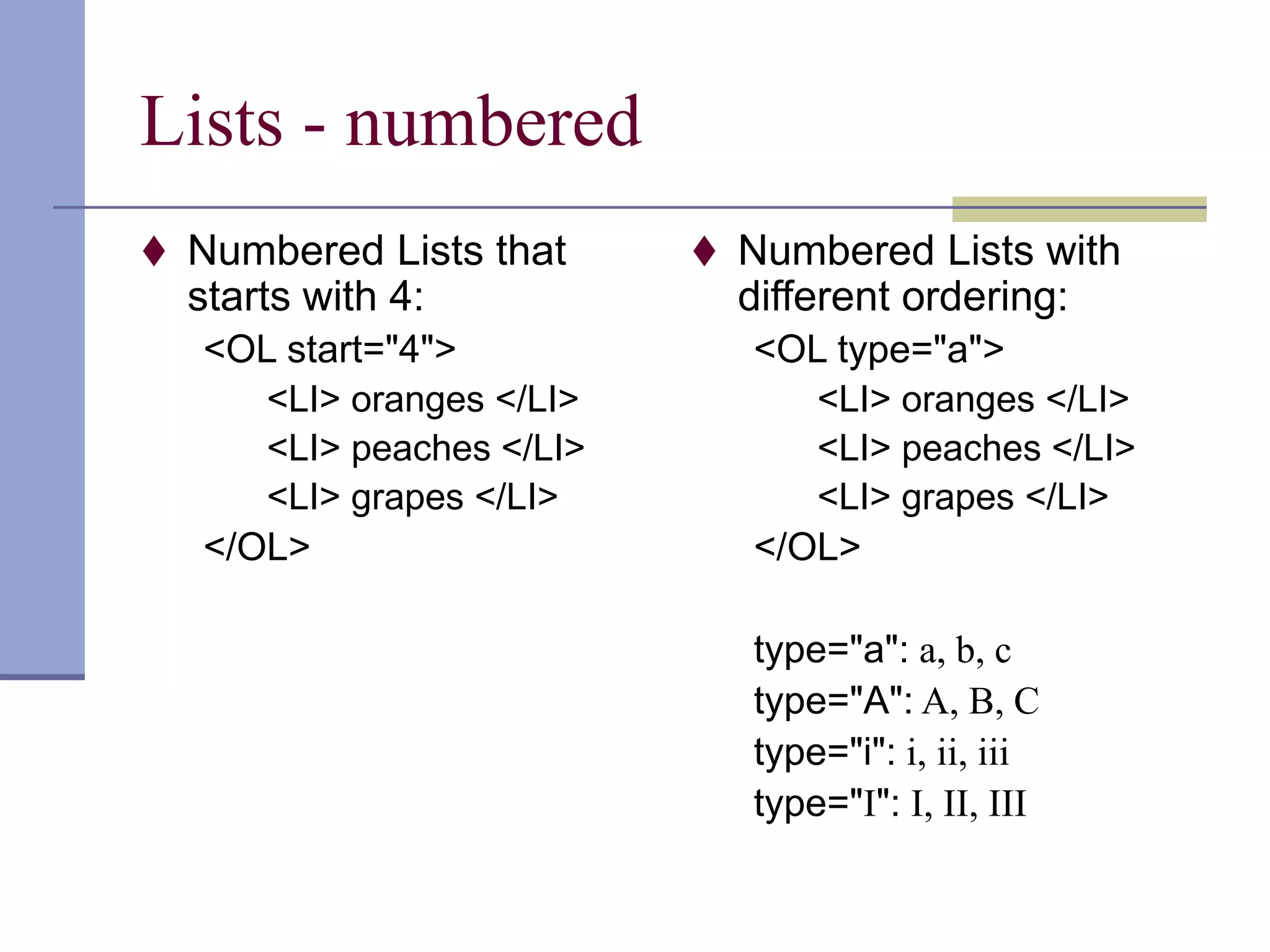 Lists - numbered
 Numbered Lists that
starts with 4:
<OL start="4">
<LI> oranges </LI>
<LI> peaches </LI>
<LI> grapes </LI>
</OL>
 Numbered Lists with
different ordering:
<OL type="a">
<LI> oranges </LI>
<LI> peaches </LI>
<LI> grapes </LI>
</OL>
type="a": a, b, c
type="A": A, B, C
type="i": i, ii, iii
type="I": I, II, III
 