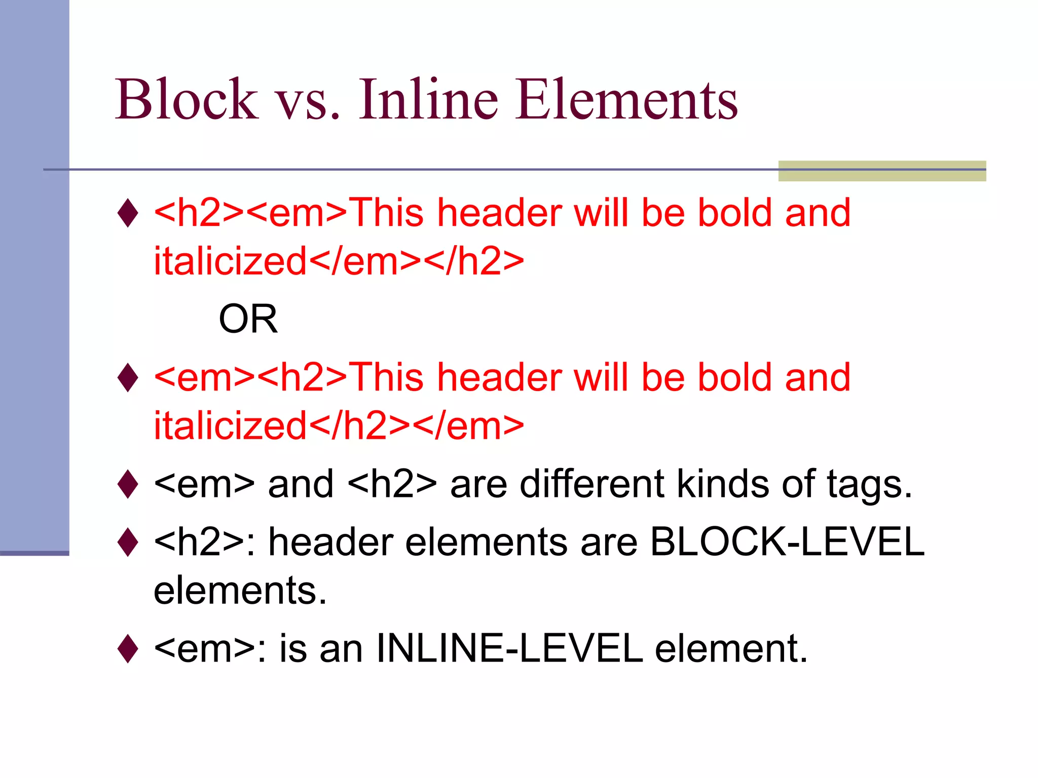Block vs. Inline Elements
 <h2><em>This header will be bold and
italicized</em></h2>
OR
 <em><h2>This header will be bold and
italicized</h2></em>
 <em> and <h2> are different kinds of tags.
 <h2>: header elements are BLOCK-LEVEL
elements.
 <em>: is an INLINE-LEVEL element.
 