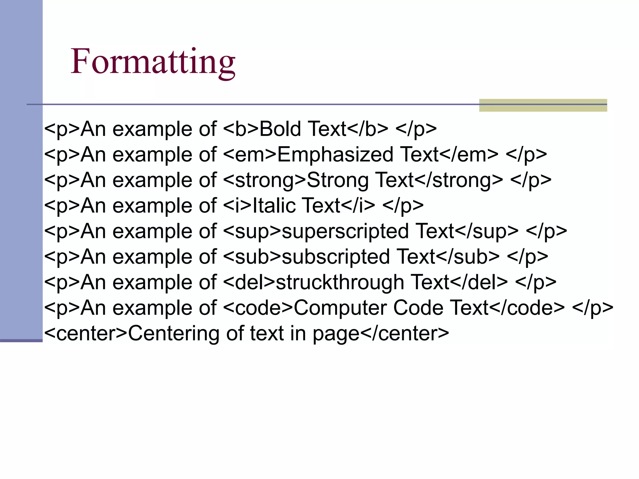 Formatting
<p>An example of <b>Bold Text</b> </p>
<p>An example of <em>Emphasized Text</em> </p>
<p>An example of <strong>Strong Text</strong> </p>
<p>An example of <i>Italic Text</i> </p>
<p>An example of <sup>superscripted Text</sup> </p>
<p>An example of <sub>subscripted Text</sub> </p>
<p>An example of <del>struckthrough Text</del> </p>
<p>An example of <code>Computer Code Text</code> </p>
<center>Centering of text in page</center>
 