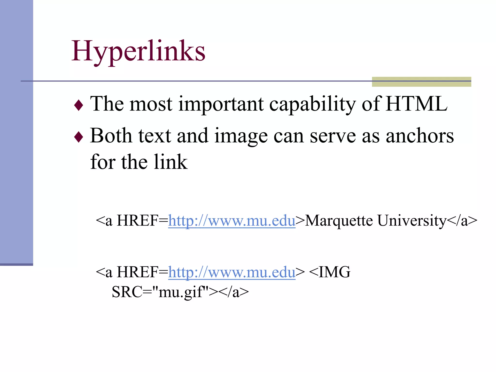 Hyperlinks
 The most important capability of HTML
 Both text and image can serve as anchors
for the link
<a HREF=http://www.mu.edu>Marquette University</a>
<a HREF=http://www.mu.edu> <IMG
SRC="mu.gif"></a>
 
