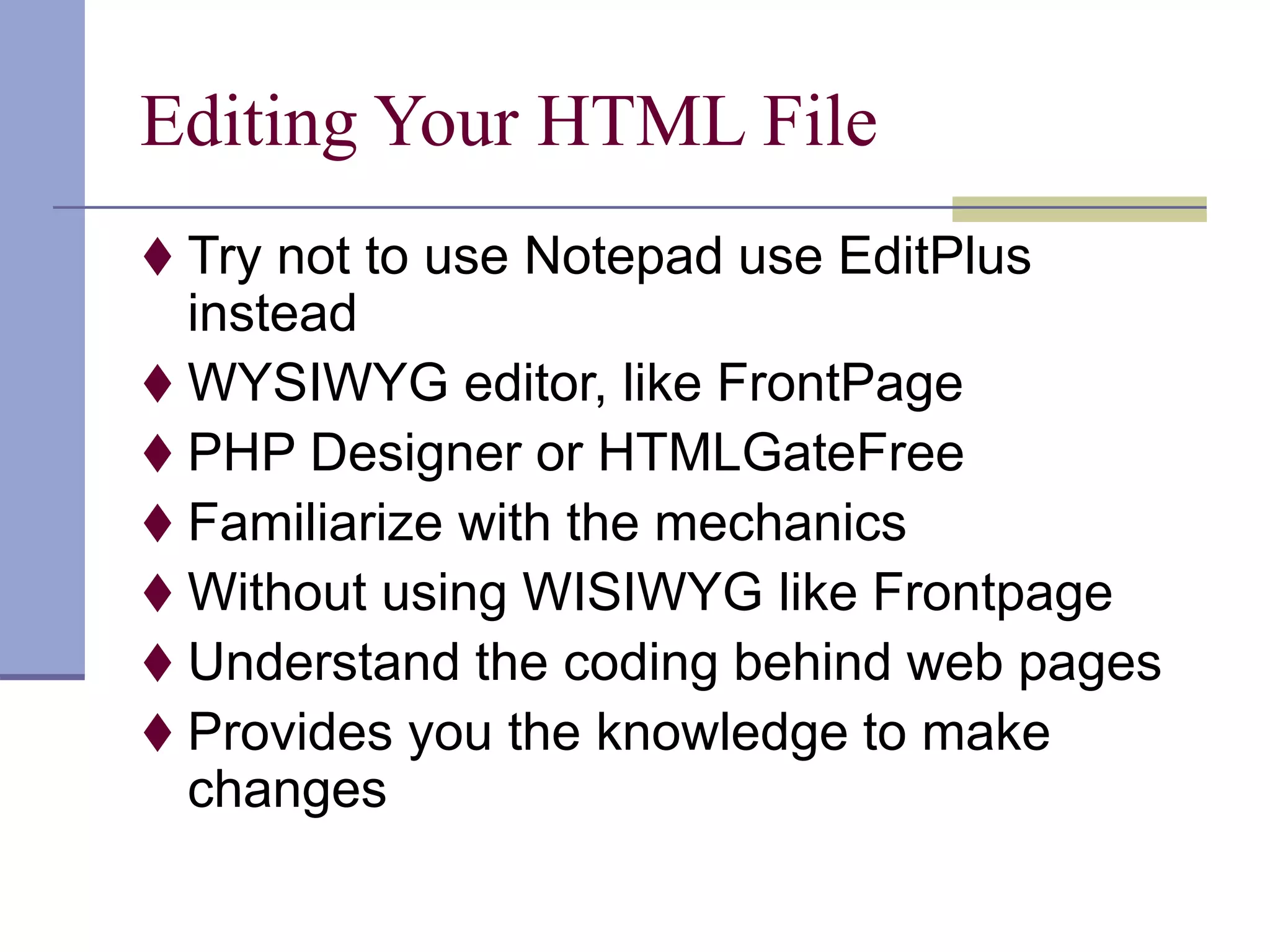 Editing Your HTML File
 Try not to use Notepad use EditPlus
instead
 WYSIWYG editor, like FrontPage
 PHP Designer or HTMLGateFree
 Familiarize with the mechanics
 Without using WISIWYG like Frontpage
 Understand the coding behind web pages
 Provides you the knowledge to make
changes
 
