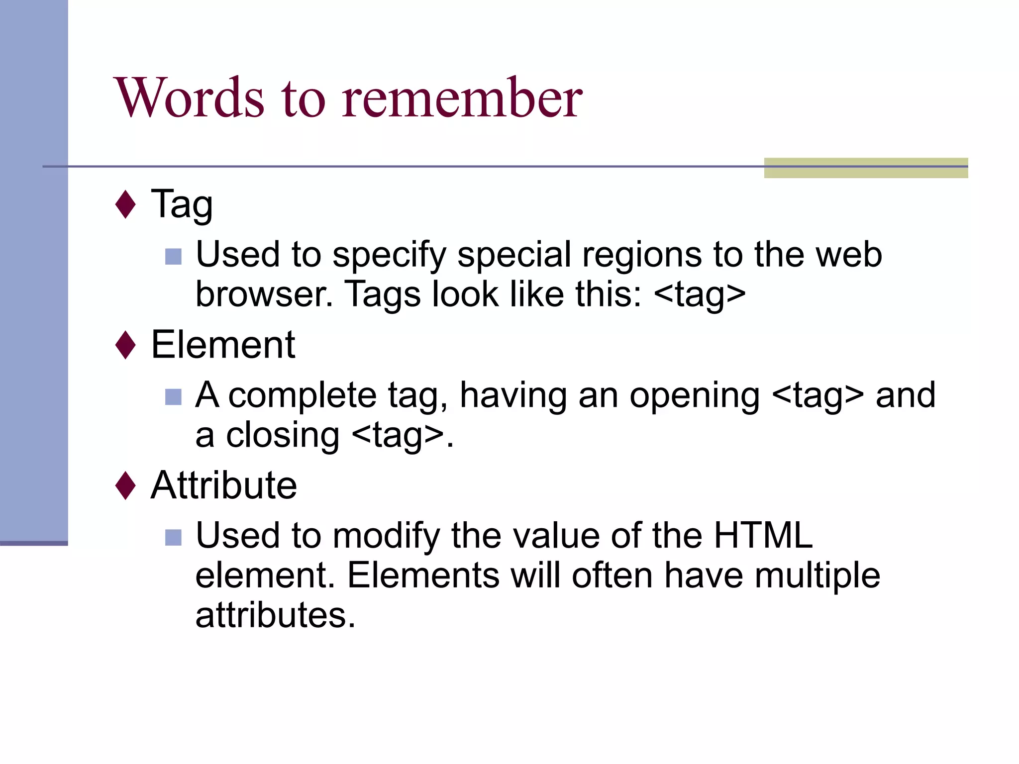 Words to remember
 Tag
 Used to specify special regions to the web
browser. Tags look like this: <tag>
 Element
 A complete tag, having an opening <tag> and
a closing <tag>.
 Attribute
 Used to modify the value of the HTML
element. Elements will often have multiple
attributes.
 