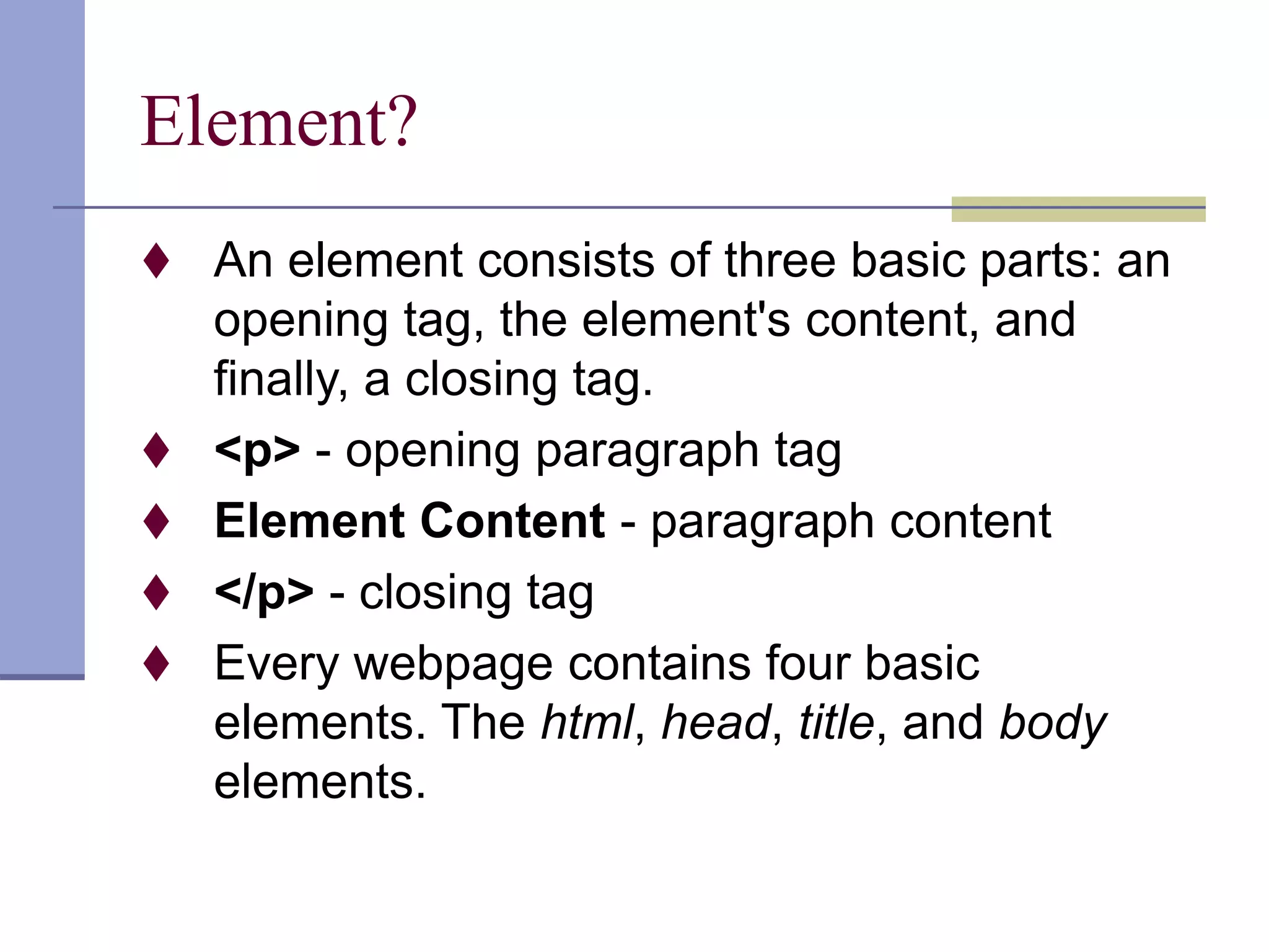 Element?
 An element consists of three basic parts: an
opening tag, the element's content, and
finally, a closing tag.
 <p> - opening paragraph tag
 Element Content - paragraph content
 </p> - closing tag
 Every webpage contains four basic
elements. The html, head, title, and body
elements.
 