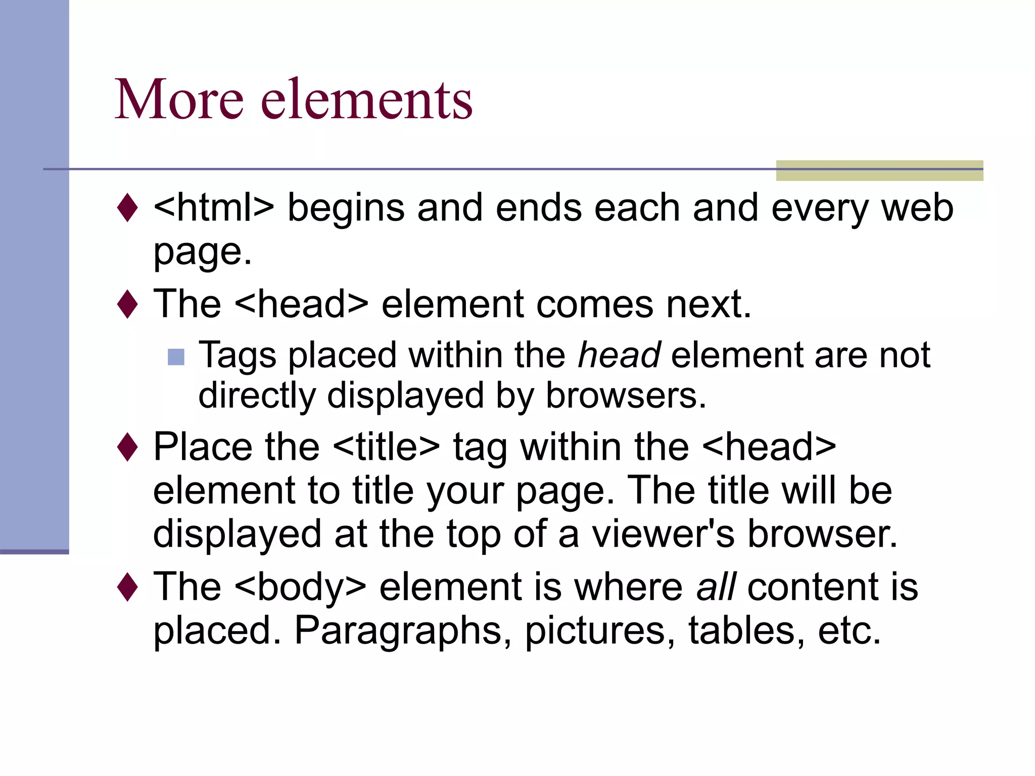 More elements
 <html> begins and ends each and every web
page.
 The <head> element comes next.
 Tags placed within the head element are not
directly displayed by browsers.
 Place the <title> tag within the <head>
element to title your page. The title will be
displayed at the top of a viewer's browser.
 The <body> element is where all content is
placed. Paragraphs, pictures, tables, etc.
 