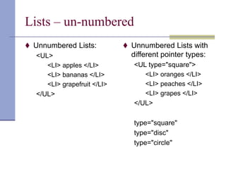 Lists – un-numbered
 Unnumbered Lists:
<UL>
<LI> apples </LI>
<LI> bananas </LI>
<LI> grapefruit </LI>
</UL>
 Unnumbered Lists with
different pointer types:
<UL type="square">
<LI> oranges </LI>
<LI> peaches </LI>
<LI> grapes </LI>
</UL>
type="square"
type="disc"
type="circle"
 