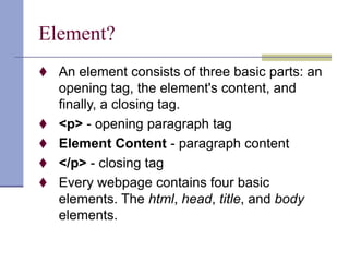 Element?
 An element consists of three basic parts: an
opening tag, the element's content, and
finally, a closing tag.
 <p> - opening paragraph tag
 Element Content - paragraph content
 </p> - closing tag
 Every webpage contains four basic
elements. The html, head, title, and body
elements.
 