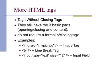 More HTML tags
 Tags Without Closing Tags
 They still have the 3 basic parts
(opening/closing and content).
 do not require a formal </closingtag>
 Examples:
 <img src="mypic.jpg" /> -- Image Tag
 <br /> -- Line Break Tag
 <input type="text" size="12" /> -- Input Field
 
