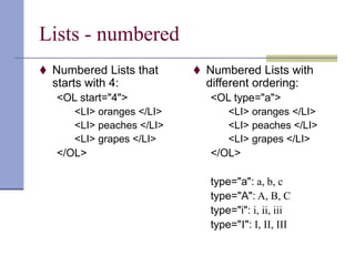 Lists - numbered
 Numbered Lists that
starts with 4:
<OL start="4">
<LI> oranges </LI>
<LI> peaches </LI>
<LI> grapes </LI>
</OL>
 Numbered Lists with
different ordering:
<OL type="a">
<LI> oranges </LI>
<LI> peaches </LI>
<LI> grapes </LI>
</OL>
type="a": a, b, c
type="A": A, B, C
type="i": i, ii, iii
type="I": I, II, III
 