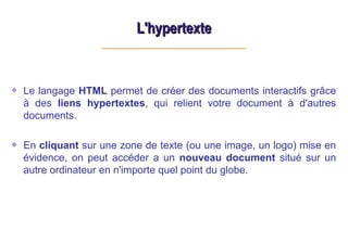 L'hypertexte
L'hypertexte
Le langage HTML permet de créer des documents interactifs grâce
à des liens hypertextes, qui relient votre document à d'autres
documents.
En cliquant sur une zone de texte (ou une image, un logo) mise en
évidence, on peut accéder a un nouveau document situé sur un
autre ordinateur en n'importe quel point du globe.
 