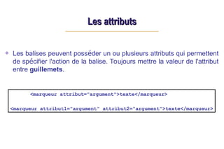 Les attributs
Les attributs
Les balises peuvent posséder un ou plusieurs attributs qui permettent
de spécifier l'action de la balise. Toujours mettre la valeur de l'attribut
entre guillemets.
<marqueur attribut="argument">texte</marqueur>
<marqueur attribut1="argument" attribut2="argument">texte</marqueur>
 