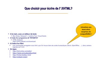 Que choisir pour écrire de l' XHTML?
Que choisir pour écrire de l' XHTML?
A la main, avec un éditeur de texte
Bloc Notes, Notepad++, Sublime Text, Visual Studio
A l'aide d'un programme dit "WYSIWYG"
HTML Notepad
https://html-notepad.com/download/
A l'aide d'un filtre
Les commandes enregistrer sous html, que l'on trouve dans les suites bureautiques (Word, OpenOffice, …), dans certains
logiciels de P.A.O.
En ligne
https://html-online.com/editor/
https://1texte.com/outils/editeur/html/
https://htmled.it/editeur-html/
https://codepen.io/pen/
Attention aux
mauvaises
surprises de
compatibilité !
 
