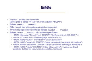 Entête
Entête
– Position : en début de document
(après près la balise <HTML> et avant la balise <BODY>)
– Balises <head> .. </head>
– Rôle : fournir des informations au sujet du document
– Titre de la page contenu entre les balises <title> .. </title>
– Balises <meta> . .</meta> : informations spécifiques
• <META http-equiv="Content-Type" CONTENT="text/html; charset=ISO-8859-1" />
• <META HTTP-EQUIV="Content-language" CONTENT="fr">
• <META NAME="author " CONTENT="François Bonneville">
• <META NAME="keywords" CONTENT="page, personnelle, homepage, informatique">
• <META NAME="description" CONTENT="Page personnelle de François Bonneville">
• <META NAME="robots" CONTENT="index, follow, archive" /> (valeur par défaut,
possibilité d’utiliser les valeurs noindex, nofollow, noarchive)
 