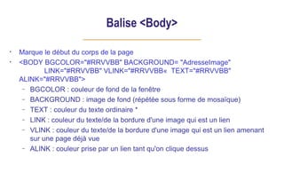 Balise <Body>
• Marque le début du corps de la page
• <BODY BGCOLOR="#RRVVBB" BACKGROUND= "AdresseImage"
LINK="#RRVVBB" VLINK="#RRVVBB« TEXT="#RRVVBB"
ALINK="#RRVVBB">
– BGCOLOR : couleur de fond de la fenêtre
– BACKGROUND : image de fond (répétée sous forme de mosaïque)
– TEXT : couleur du texte ordinaire *
– LINK : couleur du texte/de la bordure d'une image qui est un lien
– VLINK : couleur du texte/de la bordure d'une image qui est un lien amenant
sur une page déjà vue
– ALINK : couleur prise par un lien tant qu'on clique dessus
 