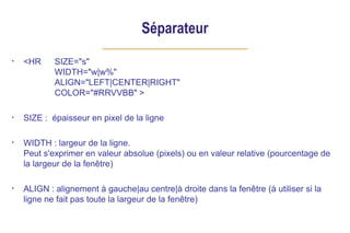 Séparateur
• <HR SIZE="s"
WIDTH="w|w%"
ALIGN="LEFT|CENTER|RIGHT"
COLOR="#RRVVBB" >
• SIZE : épaisseur en pixel de la ligne
• WIDTH : largeur de la ligne.
Peut s'exprimer en valeur absolue (pixels) ou en valeur relative (pourcentage de
la largeur de la fenêtre)
• ALIGN : alignement à gauche|au centre|à droite dans la fenêtre (à utiliser si la
ligne ne fait pas toute la largeur de la fenêtre)
 