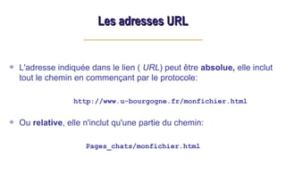 L'adresse indiquée dans le lien ( URL) peut être absolue, elle inclut
tout le chemin en commençant par le protocole:
http://www.u-bourgogne.fr/monfichier.html
Ou relative, elle n'inclut qu'une partie du chemin:
Pages_chats/monfichier.html
Les adresses URL
Les adresses URL
 