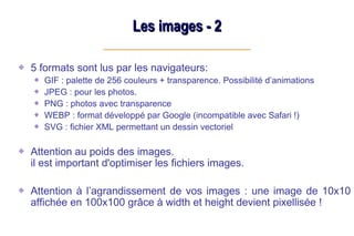 Les images - 2
Les images - 2
5 formats sont lus par les navigateurs:
GIF : palette de 256 couleurs + transparence. Possibilité d’animations
JPEG : pour les photos.
PNG : photos avec transparence
WEBP : format développé par Google (incompatible avec Safari !)
SVG : fichier XML permettant un dessin vectoriel
Attention au poids des images.
il est important d'optimiser les fichiers images.
Attention à l’agrandissement de vos images : une image de 10x10
affichée en 100x100 grâce à width et height devient pixellisée !
 