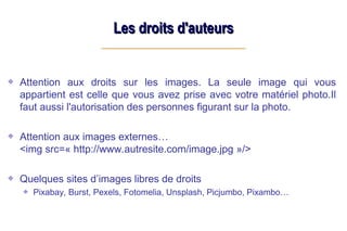 Les droits d'auteurs
Les droits d'auteurs
Attention aux droits sur les images. La seule image qui vous
appartient est celle que vous avez prise avec votre matériel photo.Il
faut aussi l'autorisation des personnes figurant sur la photo.
Attention aux images externes…
<img src=« http://www.autresite.com/image.jpg »/>
Quelques sites d’images libres de droits
Pixabay, Burst, Pexels, Fotomelia, Unsplash, Picjumbo, Pixambo…
 