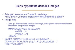 Liens hypertexte dans les images
• Principe : associer une "carte" à une image
<IMG SRC="UrlImage" USEMAP="[URL]#nom de la carte">
• Image-map
– Carte qui référence des zones d’une image, ainsi que les liens déclenchés sur
chacune de ces parties d’images.
– <MAP NAME="nom de la carte">
<AREA …>
[<AREA …>]
</MAP>
• <AREA SHAPE=" rect | circle | poly | default"
COORDS="x1,y1,x2,y2 | x,y,r | x1,y1,x2,y2,x3,y3 …"
HREF="Url cible" >
 