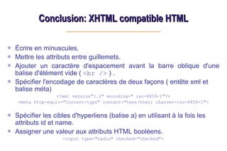 Conclusion: XHTML compatible HTML
Conclusion: XHTML compatible HTML
Écrire en minuscules.
Mettre les attributs entre guillemets.
Ajouter un caractère d'espacement avant la barre oblique d'une
balise d'élément vide ( <br /> ) .
Spécifier l'encodage de caractères de deux façons ( entête xml et
balise méta)
<?xml version"1.0" encoding=" iso-8859-1"?>
<meta http-equiv="Content-type" content="text/html; charset=iso-8859-1">
Spécifier les cibles d'hyperliens (balise a) en utilisant à la fois les
attributs id et name.
Assigner une valeur aux attributs HTML booléens.
<input type="radio" checked="checked">
 
