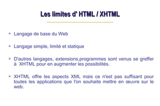 Les limites d' HTML / XHTML
Les limites d' HTML / XHTML
Langage de base du Web
Langage simple, limité et statique
D'autres langages, extensions,programmes sont venus se greffer
à XHTML pour en augmenter les possibilités.
XHTML offre les aspects XML mais ce n'est pas suffisant pour
toutes les applications que l'on souhaite mettre en œuvre sur le
web.
 