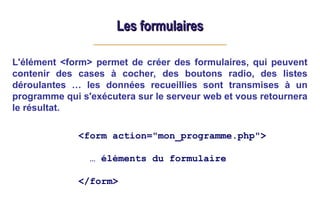 Les formulaires
Les formulaires
L'élément <form> permet de créer des formulaires, qui peuvent
contenir des cases à cocher, des boutons radio, des listes
déroulantes … les données recueillies sont transmises à un
programme qui s'exécutera sur le serveur web et vous retournera
le résultat.
<form action="mon_programme.php">
… éléments du formulaire
</form>
 