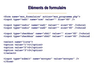 Eléments de formulaire
Eléments de formulaire
<form name="mon_formulaire" action="mon_programme.php">
<input type="text" name="nom" value="" size="60" />
<input type="radio" name="rad1" value="" size="60" />choix1
<input type="radio" name="rad2" value="" size="60" />choix2
<input type="checkbox" name="chk1" value="" size="60" />choix1
<input type="checkbox" name="chk2" value="" size="60" />choix2
<select name="liste">
<option value="1">1</option>
<option value="2">2</option>
<option value="3">3</option>
</select>
<input type="submit" name="envoyer" value="envoyer" />
</form>
 