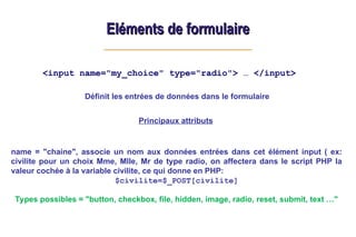 Eléments de formulaire
Eléments de formulaire
<input name="my_choice" type="radio"> … </input>
Principaux attributs
name = "chaine", associe un nom aux données entrées dans cet élément input ( ex:
civilite pour un choix Mme, Mlle, Mr de type radio, on affectera dans le script PHP la
valeur cochée à la variable civilite, ce qui donne en PHP:
$civilite=$_POST[civilite]
Types possibles = "button, checkbox, file, hidden, image, radio, reset, submit, text …"
Définit les entrées de données dans le formulaire
 