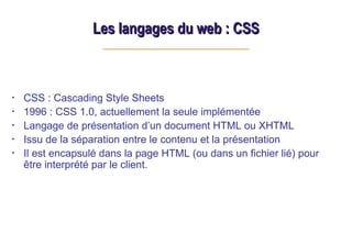 Les langages du web : CSS
Les langages du web : CSS
• CSS : Cascading Style Sheets
• 1996 : CSS 1.0, actuellement la seule implémentée
• Langage de présentation d’un document HTML ou XHTML
• Issu de la séparation entre le contenu et la présentation
• Il est encapsulé dans la page HTML (ou dans un fichier lié) pour
être interprété par le client.
 