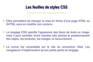 Les feuilles de styles CSS
Les feuilles de styles CSS
Elles permettent de changer la mise en forme d'une page HTML ou
XHTML sans en modifier son contenu.
Le langage CSS spécifie l'apparence des blocs de texte ou image,
mais il peut contrôler d'une manière très précise le positionnement
des objets, les bordures, les marges, le recouvrement …
La norme est consultable sur le site du consortium Web. Les
navigateurs n'implémentent qu'une petite partie du langage.
 