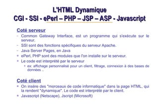 L'HTML Dynamique
L'HTML Dynamique
CGI - SSI - ePerl – PHP – JSP – ASP - Javascript
CGI - SSI - ePerl – PHP – JSP – ASP - Javascript
Coté serveur
– Common Gateway Interface, est un programme qui s'exécute sur le
serveur.
– SSI sont des fonctions spécifiques du serveur Apache.
– Java Server Pages, en Java
ePerl, PHP sont des modules que l'on installe sur le serveur.
Le code est interprété par le serveur
ex: affichage personnalisé pour un client, filtrage, connexion à des bases de
données ..
Coté client
On insère des "morceaux de code informatique" dans la page HTML, qui
la rendent "dynamique". Le code est interprété par le client.
Javascript (Netscape), Jscript (Microsoft)
 