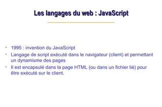 Les langages du web : JavaScript
Les langages du web : JavaScript
• 1995 : invention du JavaScript
• Langage de script exécuté dans le navigateur (client) et permettant
un dynamisme des pages
• Il est encapsulé dans la page HTML (ou dans un fichier lié) pour
être exécuté sur le client.
 