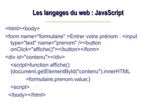 Les langages du web : JavaScript
Les langages du web : JavaScript
<html><body>
<form name="formulaire" >Entrer votre prénom : <input
type="text" name="prenom" /><button
onClick="affiche()"></button></form>
<div id="contenu"></div>
<script>function affiche()
{document.getElementById("contenu").innerHTML
=formulaire.prenom.value;}
<script>
</body></html>
 