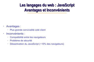 Les langages du web : JavaScript
Les langages du web : JavaScript
Avantages et Inconvénients
Avantages et Inconvénients
• Avantages :
– Plus grande convivialité coté client
• Inconvénients :
– Compatibilité entre les navigateurs
– Problème de sécurité
– Désactivation du JavaScript (~10% des navigateurs)
 