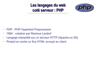 Les langages du web
Les langages du web
coté serveur : PHP
coté serveur : PHP
• PHP : PHP Hypertext Preprocessor
• 1994 : création par Rasmus Lerdorf
• Langage interprété sur un serveur HTTP (Apache ou IIS)
• Produit en sortie un flux HTML envoyé au client.
 